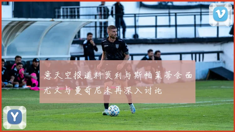 意天空报道科莫利与斯帕莱蒂会面尤文与曼奇尼未再深入讨论