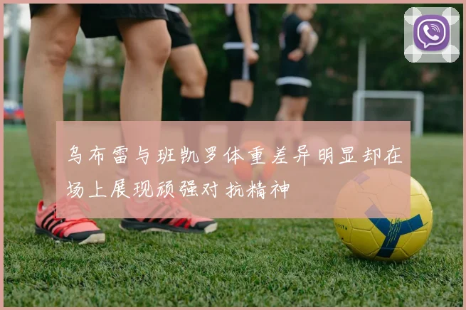 乌布雷与班凯罗体重差异明显却在场上展现顽强对抗精神