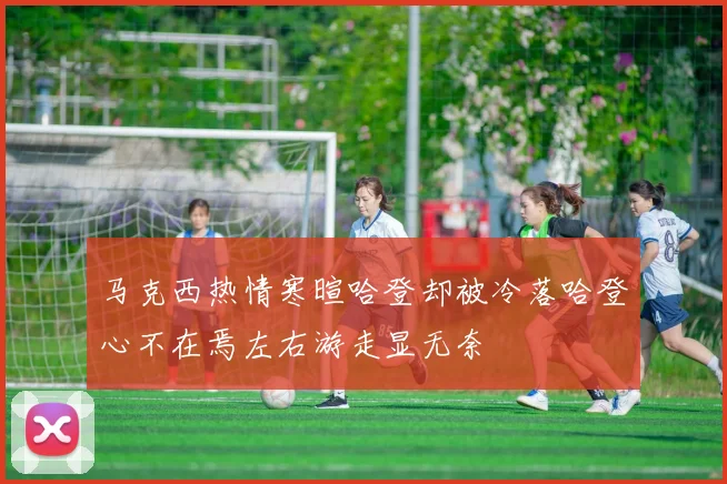 马克西热情寒暄哈登却被冷落哈登心不在焉左右游走显无奈
