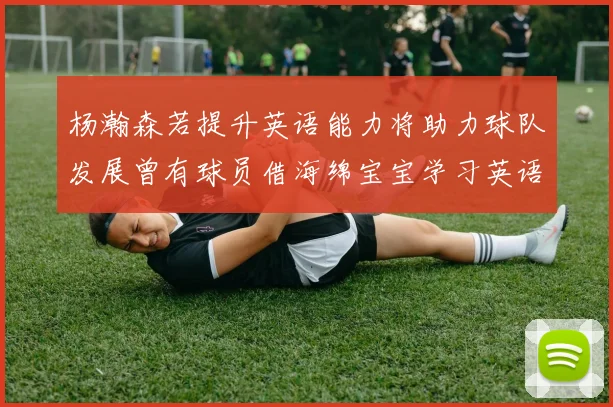 杨瀚森若提升英语能力将助力球队发展曾有球员借海绵宝宝学习英语技巧