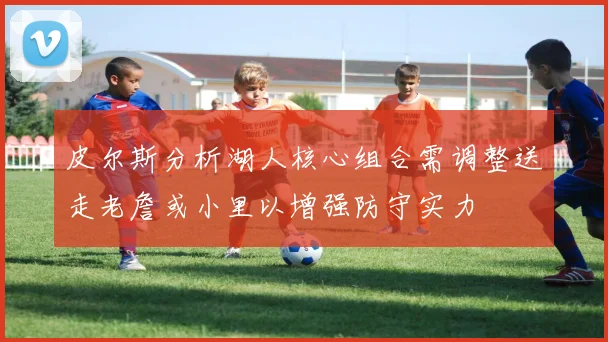 皮尔斯分析湖人核心组合需调整送走老詹或小里以增强防守实力