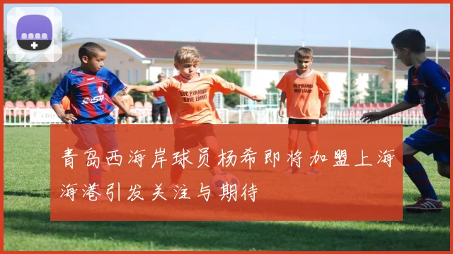 青岛西海岸球员杨希即将加盟上海海港引发关注与期待