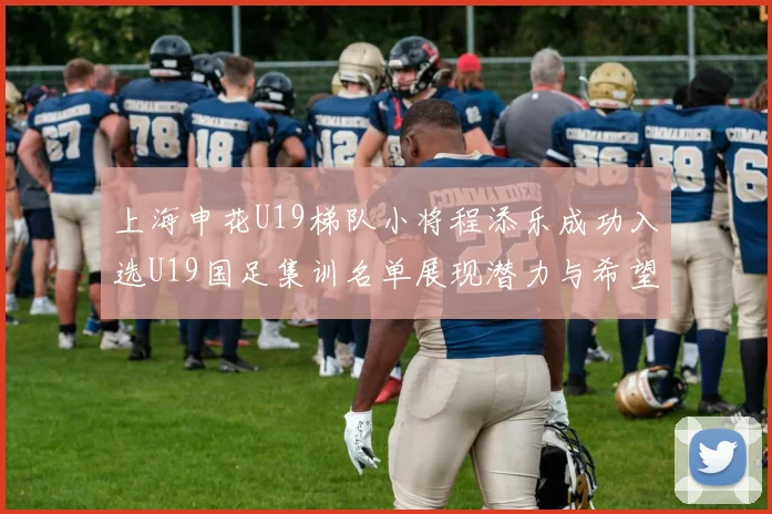 上海申花U19梯队小将程添乐成功入选U19国足集训名单展现潜力与希望