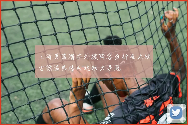 上海男篮潜在外援阵容分析洛夫顿古德温弗格白边助力争冠