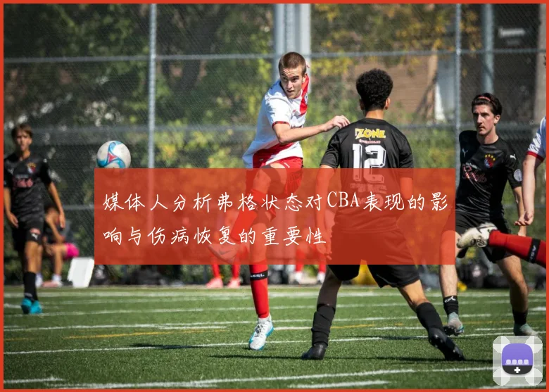 媒体人分析弗格状态对CBA表现的影响与伤病恢复的重要性