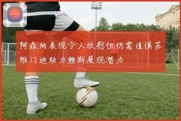 阿森纳表现令人欣慰但仍需谨慎苏维门迪助力赖斯展现潜力