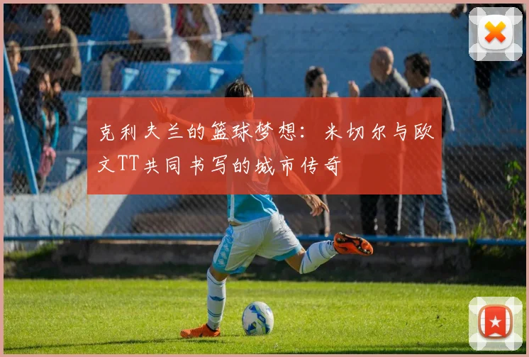 克利夫兰的篮球梦想：米切尔与欧文TT共同书写的城市传奇