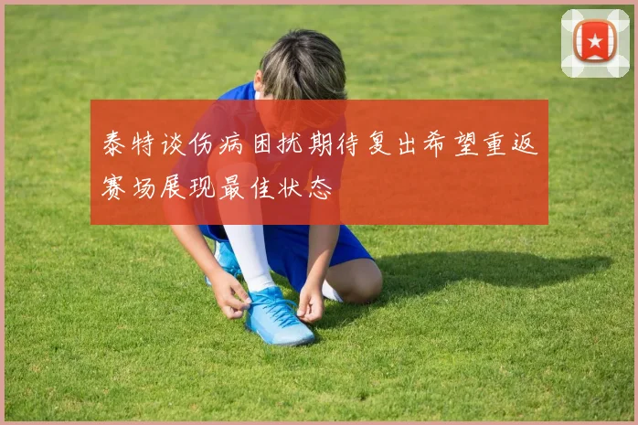 泰特谈伤病困扰期待复出希望重返赛场展现最佳状态