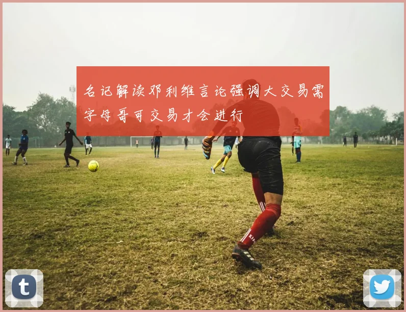 名记解读邓利维言论强调大交易需字母哥可交易才会进行