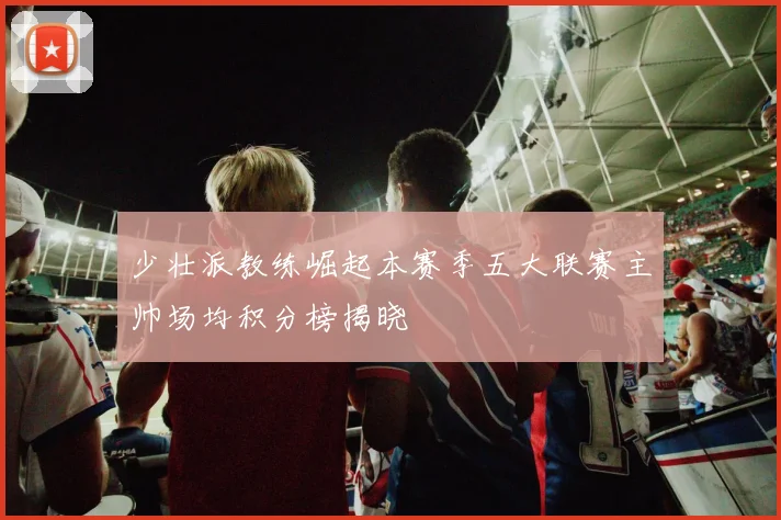 少壮派教练崛起本赛季五大联赛主帅场均积分榜揭晓