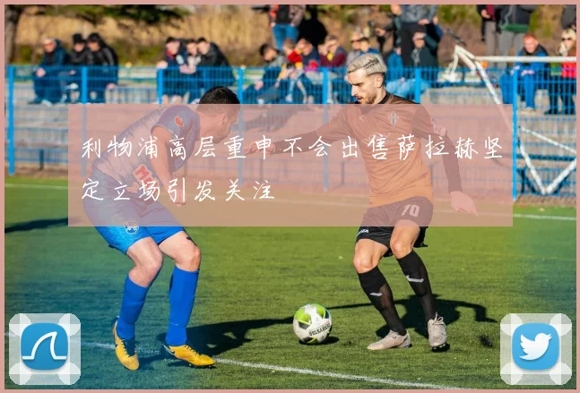 利物浦高层重申不会出售萨拉赫坚定立场引发关注