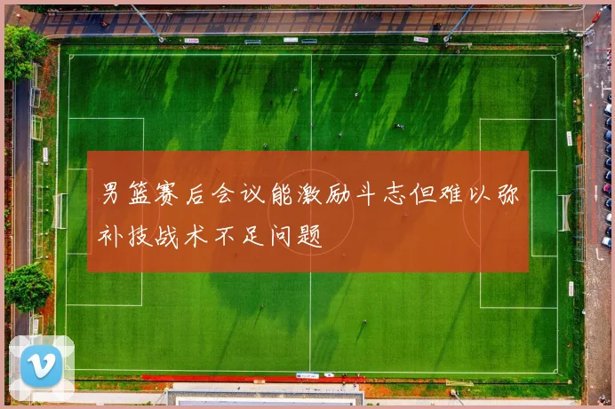 男篮赛后会议能激励斗志但难以弥补技战术不足问题