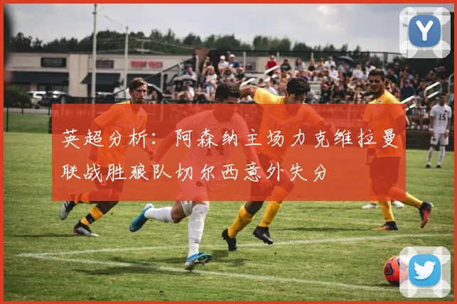 英超分析：阿森纳主场力克维拉曼联战胜狼队切尔西意外失分