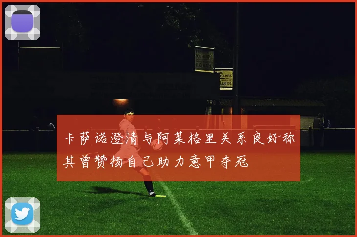 卡萨诺澄清与阿莱格里关系良好称其曾赞扬自己助力意甲夺冠