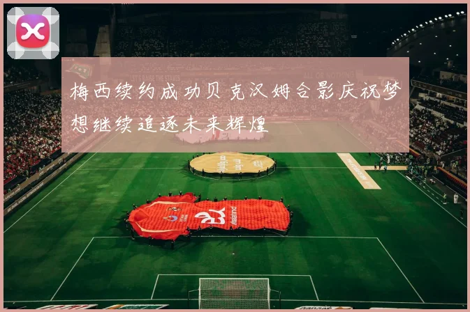 梅西续约成功贝克汉姆合影庆祝梦想继续追逐未来辉煌