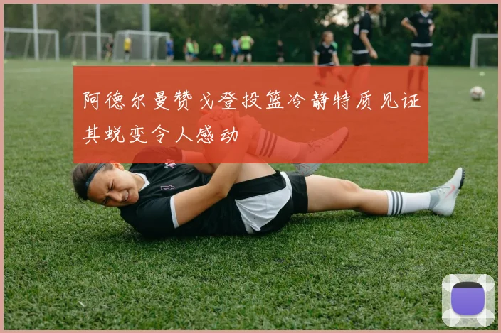 阿德尔曼赞戈登投篮冷静特质见证其蜕变令人感动
